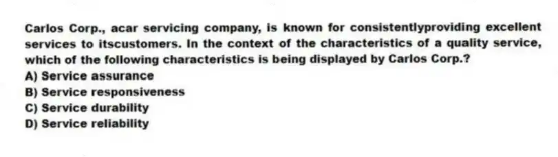 Carlos Corp., acar servicing company, is known for consistentlyproviding excellent services to itscustomers. In the context of the characteristics of a quality service, which of the following characteristics is being displayed by Carlos Corp.?
A) Service assurance
B) Service responsiveness
C) Service durability
D) Service reliability