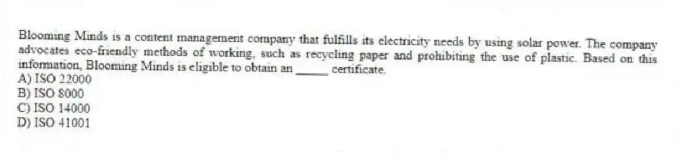 Blooming Minds is a content management company that fulfills its electricity needs by using solar power. The company advocates eco-friendly methods of working, such as recycling paper and prohibiting the use of plastic. Based on this information, Blooming Minds is eligible to obtain an _____ certificate.
A) ISO 22000
B) ISO 8000
C) ISO 14000
D) ISO 41001