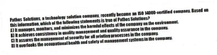 Pathos Solutions, a technology solution company, recently became an ISO 14000-certified company. Based on this information, which of the following statements is true of Pathos Solutions?
A) It manages, monitors, and minimizes the harmful effects of the company on the environment.
B) It achieves consistency in quality management and quality assurance in the company.
C) It assures the management of security for all printing processes in the company.
D) It overlooks the occupational health and safety of management systems in the company.