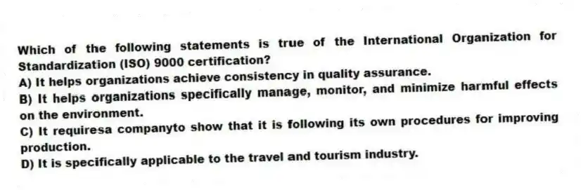 Which of the following statements is true of the International Organization for Standardization (ISO) 9000 certification?
A) It helps organizations achieve consistency in quality assurance.
B) It helps organizations specifically manage, monitor, and minimize harmful effects on the environment.
C) It requiresa companyto show that it is following its own procedures for improving production.
D) It is specifically applicable to the travel and tourism industry.