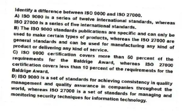 Identify a difference between ISO 9000 and ISO 27000.
A) ISO 9000 is a series of twelve international standards, whereas ISO 27000 is a series of five international standards.
B) The ISO 9000 standards publications are specific and can only be used to make certain types of products, whereas the ISO 27000 are general standards and can be used for manufacturing any kind of product or delivering any kind of service.
C) ISO 9000 certification covers more than 50 percent of the requirements for the Baldrige Award, whereas ISO 27000 certification covers less than 10 percent of the requirements for the Baldrige Award.
D) ISO 9000 is a set of standards for achieving consistency in quality management and quality assurance in companies throughout the world, whereas ISO 27000 is a set of standards for managing and monitoring security techniques for information technology.