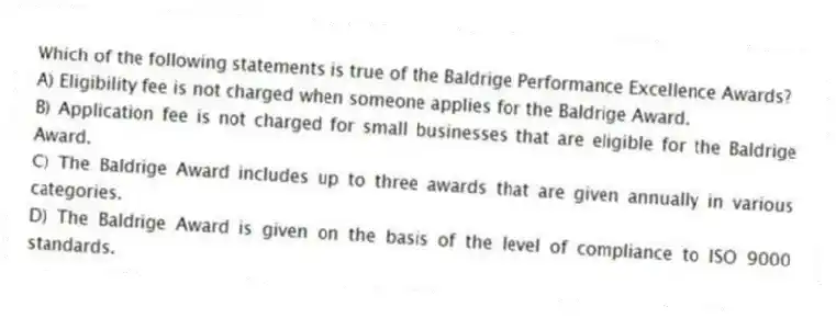 Which of the following statements is true of the Baldrige Performance Excellence Awards?
A) Eligibility fee is not charged when someone applies for the Baldrige Award.
B) Application fee is not charged for small businesses that are eligible for the Baldrige Award.
C) The Baldrige Award includes up to three awards that are given annually in various categories.
D) The Baldrige Award is given on the basis of the level of compliance to ISO 9000 standards.