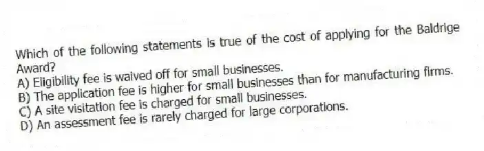 Which of the following statements is true of the cost of applying for the Baldrige Award?
A) Eligibility fee is waived off for small businesses.
B) The application fee is higher for small businesses than for manufacturing firms.
C) A site visitation fee is charged for small businesses.
D) An assessment fee is rarely charged for large corporations.