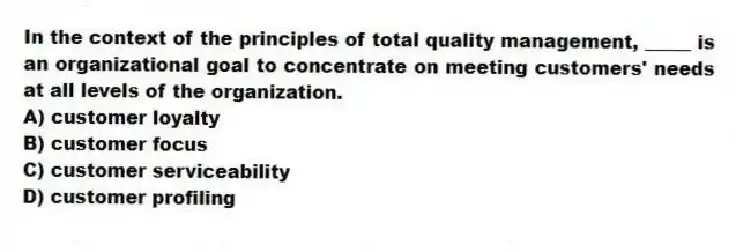 In the context of the principles of total quality management, _____ is an organizational goal to concentrate on meeting customers' needs at all levels of the organization.
A) customer loyalty
B) customer focus
C) customer serviceability
D) customer profiling