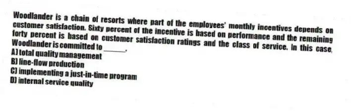 Woodlander is a chain of resorts where part of the employees' monthly incentives depends on customer satisfaction. Sixty percent of the incentive is based on performance and the remaining forty percent is based on customer satisfaction ratings and the class of service. In this case, Woodlander is committed to _____.
A) total quality management
B) line-flow production
C) implementing a just-in-time program
D) internal service quality