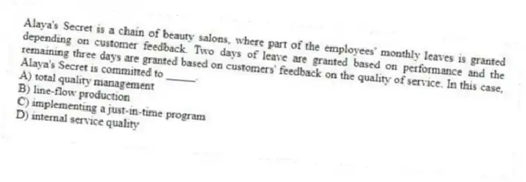 Alaya's Secret is a chain of beauty salons, where part of the employees' monthly leaves is granted depending on customer feedback. Two days of leave are granted based on performance and the remaining three days are granted based on customers' feedback on the quality of service. In this case, Alaya's Secret is committed to _____.
A) total quality management
B) line-flow production
C) implementing a just-in-time program
D) internal service quality