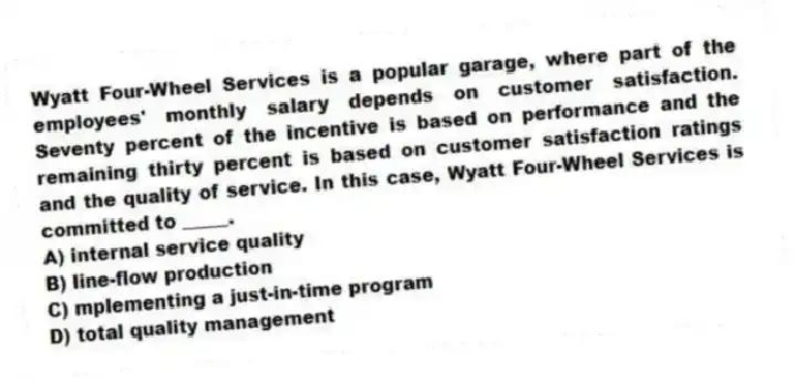 Wyatt Four-Wheel Services is a popular garage, where part of the employees' monthly salary depends on customer satisfaction. Seventy percent of the incentive is based on performance and the remaining thirty percent is based on customer satisfaction ratings and the quality of service. In this case, Wyatt Four-Wheel Services is committed to _____.
A) internal service quality
B) line-flow production
C) mplementing a just-in-time program
D) total quality management