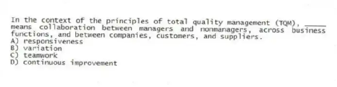 In the context of the principles of total quality management (TQM), _____ means collaboration between managers and nonmanagers, across business functions, and between companies, customers, and suppliers.
A) responsiveness
B) variation
C) teamwork
D) continuous improvement