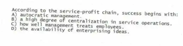 According to the service-profit chain, success begins with:
A) autocratic management.
B) a high degree of centralization in service operations.
C) how well management treats employees.
D) the availability of enterprising ideas.