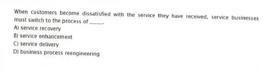 When customers become dissatisfied with the service they have received, service businesses must switch to the process of _____.
A) service recovery
B) service enhancement
C) service delivery
D) business process reengineering