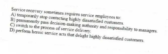 Service recovery sometimes requires service employees to:
A) temporarily stop contacting highly dissatisfied customers.
B) permanently pass decision-making authority and responsibility to managers.
C) switch to the process of service delivery.
D) perform heroic service acts that delight highly dissatisfied customers.