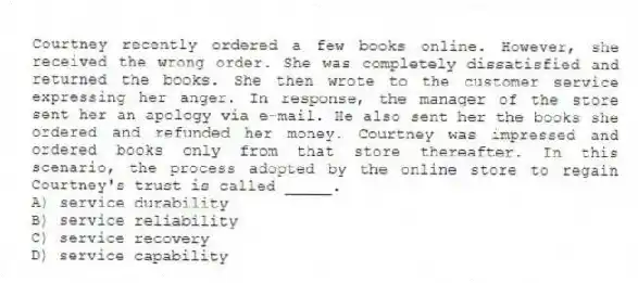 Courtney recently ordered a few books online. However, she received the wrong order. She was completely dissatisfied and returned the books. She then wrote to the customer service expressing her anger. In response, the manager of the store sent her an apology via e-mail. He also sent her the books she ordered and refunded her money. Courtney was impressed and ordered books only from that store thereafter. In this scenario, the process adopted by the online store to regain Courtney's trust is called _____.
A) service durability
B) service reliability
C) service recovery
D) service capability