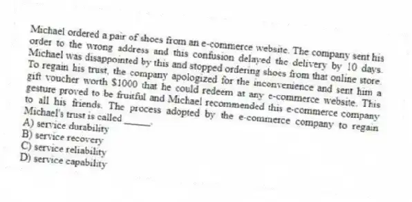 Michael ordered a pair of shoes from an e-commerce website. The company sent his order to the wrong address and this confusion delayed the delivery by 10 days. Michael was disappointed by this and stopped ordering shoes from that online store. To regain his trust, the company apologized for the inconvenience and sent him a gift voucher worth $1000 that he could redeem at any e-commerce website. This gesture proved to be fruitful and Michael recommended this e-commerce company to all his friends. The process adopted by the e-commerce company to regain Michael's trust is called _____.
A) service durability
B) service recovery
C) service reliability
D) service capability
