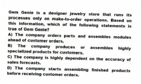 Gem Genie is a designer jewelry store that runs its processes only on make-to-order operations. Based on this information, which of the following statements is true of Gem Genie?
A) The company orders parts and assembles modules ahead of customer orders.
B) The company produces or assembles highly specialized products for customers.
C) The company is highly dependent on the accuracy of sales forecasts.
D) The company starts assembling finished products before receiving customer orders.