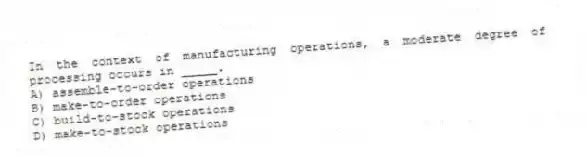 In the context of manufacturing operations, a moderate degree of processing occurs in _____.
A) assemble-to-order operations
B) make-to-order operations
C) build-to-stock operations
D) make-to-stock operations