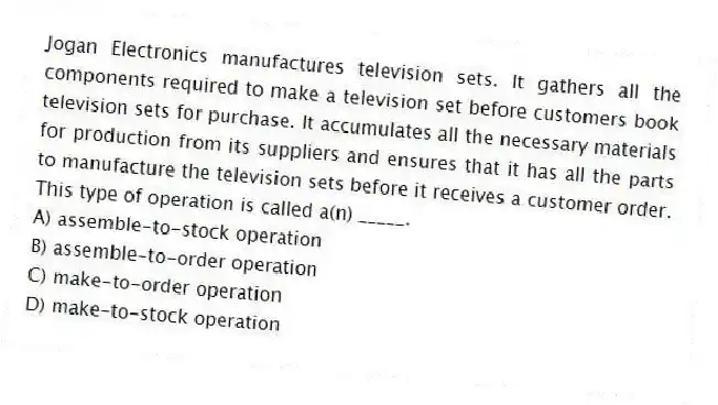 Jogan Electronics manufactures television sets. It gathers all the components required to make a television set before customers book television sets for purchase. It accumulates all the necessary materials for production from its suppliers and ensures that it has all the parts to manufacture the television sets before it receives a customer order. This type of operation is called a(n) _____.
A) assemble-to-stock operation
B) assemble-to-order operation
C) make-to-order operation
D) make-to-stock operation