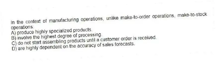 In the context of manufacturing operations, unlike make-to-order operations, make-to-stock operations:
A) produce highly specialized products.
B) involve the highest degree of processing.
C) do not start assembling products until a customer order is received.
D) are highly dependent on the accuracy of sales forecasts.
