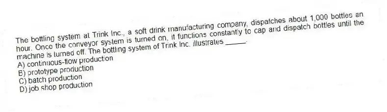 The bottling system at Trink Inc., a soft drink manufacturing company, dispatches about 1,000 bottles an hour. Once the conveyor system is turned on, it functions constantly to cap and dispatch bottles until the machine is turned off. The bottling system of Trink Inc. illustrates _____.
A) continuous-flow production
B) prototype production
C) batch production
D) job shop production