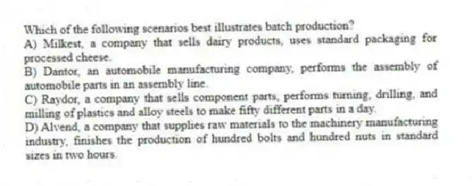 Which of the following scenarios best illustrates batch production?
A) Milkest, a company that sells dairy products, uses standard packaging for processed cheese.
B) Dantor, an automobile manufacturing company, performs the assembly of automobile parts in an assembly line.
C) Raydor, a company that sells component parts, performs turning, drilling, and milling of plastics and alloy steels to make fifty different parts in a day.
D) Alvend, a company that supplies raw materials to the machinery manufacturing industry, finishes the production of hundred bolts and hundred nuts in standard sizes in two hours.