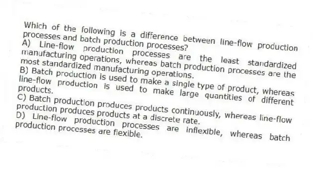 Which of the following is a difference between line-flow production processes and batch production processes?
A) Line-flow production processes are the least standardized manufacturing operations, whereas batch production processes are the most standardized manufacturing operations.
B) Batch production is used to make a single type of product, whereas line-flow production is used to make large quantities of different products.
C) Batch production produces products continuously, whereas line-flow production produces products at a discrete rate.
D) Line-flow production processes are inflexible, whereas batch production processes are flexible.