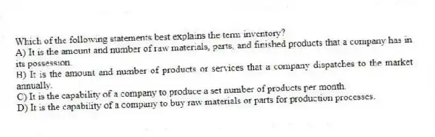 Which of the following statements best explains the term inventory?
A) It is the amount and number of raw materials, parts, and finished products that a company has in its possession.
B) It is the amount and number of products or services that a company dispatches to the market annually.
C) It is the capability of a company to produce a set number of products per month.
D) It is the capability of a company to buy raw materials or parts for production processes.