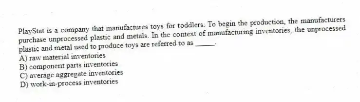 PlayStat is a company that manufactures toys for toddlers. To begin the production, the manufacturers purchase unprocessed plastic and metals. In the context of manufacturing inventories, the unprocessed plastic and metal used to produce toys are referred to as _____.
A) raw material inventories
B) component parts inventories
C) average aggregate inventories
D) work-in-process inventories