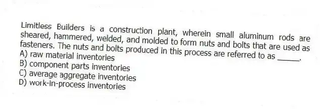Limitless Builders is a construction plant, wherein small aluminum rods are sheared, hammered, welded, and molded to form nuts and bolts that are used as fasteners. The nuts and bolts produced in this process are referred to as _____.
A) raw material inventories
B) component parts inventories
C) average aggregate inventories
D) work-in-process inventories