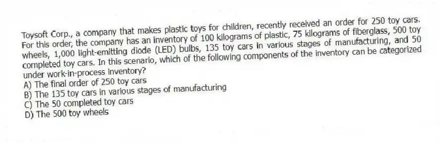 Toysoft Corp., a company that makes plastic toys for children, recently received an order for 250 toy cars. For this order, the company has an inventory of 100 kilograms of plastic, 75 kilograms of fiberglass, 500 toy wheels, 1,000 light-emitting diode (LED) bulbs, 135 toy cars in various stages of manufacturing, and 50 completed toy cars. In this scenario, which of the following components of the inventory can be categorized under work-in-process inventory?
A) The final order of 250 toy cars
B) The 135 toy cars in various stages of manufacturing
C) The 50 completed toy cars
D) The 500 toy wheels