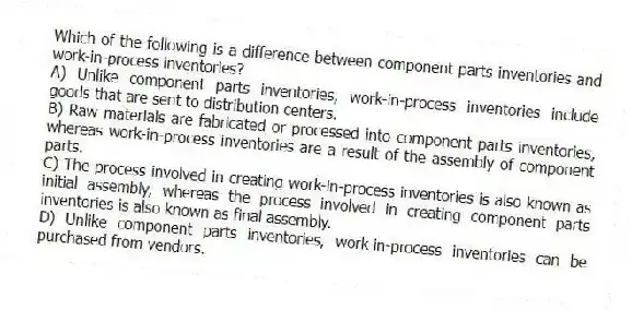 Which of the following is a difference between component parts inventories and work-in-process inventories?
A) Unlike component parts inventories, work-in-process inventories include goods that are sent to distribution centers.
B) Raw materials are fabricated or processed into component parts inventories, whereas work-in-process inventories are a result of the assembly of component parts.
C) The process involved in creating work-in-process inventories is also known as initial assembly, whereas the process involved in creating component parts inventories is also known as final assembly.
D) Unlike component parts inventories, work-in-process inventories can be purchased from vendors.