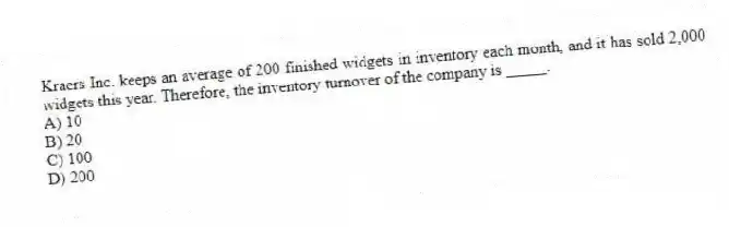 Kraers Inc. keeps an average of 200 finished widgets in inventory each month, and it has sold 2,000 widgets this year. Therefore, the inventory turnover of the company is _____.
A) 10
B) 20
C) 100
D) 200