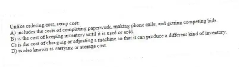 Unlike ordering cost, setup cost:
A) includes the costs of completing paperwork, making phone calls, and getting competing bids.
B) is the cost of keeping inventory until it is used or sold.
C) is the cost of changing or adjusting a machine so that it can produce a different kind of inventory.
D) is also known as carrying or storage cost.