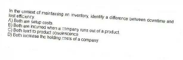 In the context of maintaining an inventory, identify a difference between downtime and lost efficiency.
A) Both are setup costs.
B) Both are incurred when a company runs out of a product.
C) Both lead to product obsolescence.
D) Both increase the holding costs of a company.