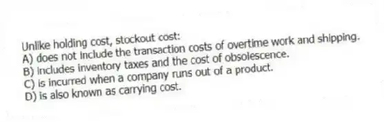 Unlike holding cost, stockout cost:
A) does not include the transaction costs of overtime work and shipping.
B) includes inventory taxes and the cost of obsolescence.
C) is incurred when a company runs out of a product.
D) is also known as carrying cost.
