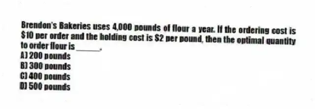 Brendon's Bakeries uses 4,000 pounds of flour a year. If the ordering cost is $10 per order and the holding cost is $2 per pound, then the optimal quantity to order flour is _____.
A) 200 pounds
B) 300 pounds
C) 400 pounds
D) 500 pounds