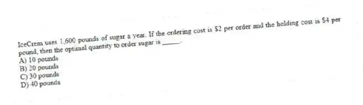 IceCrem uses 1,600 pounds of sugar a year. If the ordering cost is $2 per order and the holding cost is $4 per pound, then the optimal quantity to order sugar is _____.
A) 10 pounds
B) 20 pounds
C) 30 pounds
D) 40 pounds
