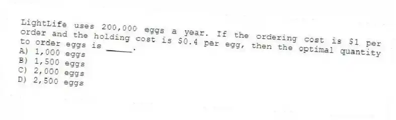 LightLife uses 200,000 eggs a year. If the ordering cost is $1 per order and the holding cost is $0.4 per egg, then the optimal quantity to order eggs is _____.
A) 1,000 eggs
B) 1,500 eggs
C) 2,000 eggs
D) 2,500 eggs