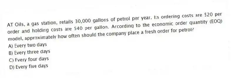 AT Oils, a gas station, retails 30,000 gallons of petrol per year. Its ordering costs are $20 per order and holding costs are $40 per gallon. According to the economic order quantity (EOQ) model, approximately how often should the company place a fresh order for petrol?
A) Every two days
B) Every three days
C) Every four days
D) Every five days