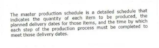 The master production schedule is a detailed schedule that indicates the quantity of each item to be produced, the planned delivery dates for those items, and the time by which each step of the production process must be completed to meet those delivery dates.