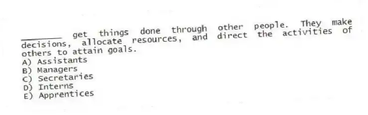 ________ get things done through other people. They make decisions, allocate resources, and direct the activities of others to attain goals.
A) Assistants
B) Managers
C) Secretaries
D) Interns
E) Apprentices
