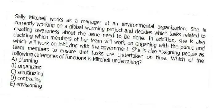 Sally Mitchell works as a manager at an environmental organization. She is currently working on a global warming project and decides which tasks related to creating awareness about the issue need to be done. In addition, she is also deciding which members of her team will work on engaging with the public and which will work on lobbying with the government. She is also assigning people as team members to ensure that tasks are undertaken on time. Which of the following categories of functions is Mitchell undertaking?
A) planning
B) organizing
C) scrutinizing
D) controlling
E) envisioning