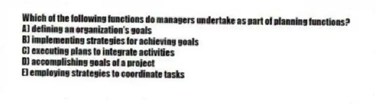 Which of the following functions do managers undertake as part of planning functions?
A) defining an organization's goals
B) implementing strategies for achieving goals
C) executing plans to integrate activities
D) accomplishing goals of a project
E) employing strategies to coordinate tasks