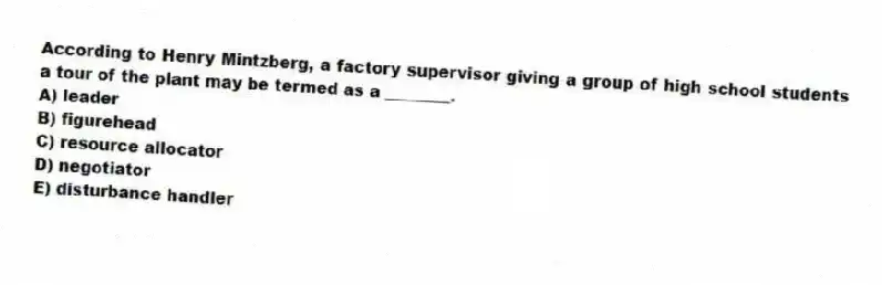 According to Henry Mintzberg, a factory supervisor giving a group of high school students a tour of the plant may be termed as a ________.
A) leader
B) figurehead
C) resource allocator
D) negotiator
E) disturbance handler