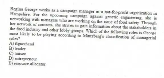 Regina George works as a campaign manager in a not-for-profit organization in Hampshire. For the upcoming campaign against genetic engineering, she is networking with managers who are working on the issue of food safety. Through her network of contacts, she strives to gain information about the stakeholders in the food industry and other lobby groups. Which of the following roles is George most likely to be playing according to Mintzberg's classification of managerial roles?
A) figurehead
B) leader
C) liaison
D) entrepreneur
E) resource allocator