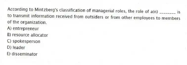 According to Mintzberg's classification of managerial roles, the role of a(n) ________ is to transmit information received from outsiders or from other employees to members of the organization.
A) entrepreneur
B) resource allocator
C) spokesperson
D) leader
E) disseminator