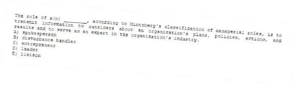 The role of a(n) ________, according to Mintzberg's classification of managerial roles, is to transmit information to outsiders about an organization's plans, policies, actions, and results and to serve as an expert in the organization's industry.
A) spokesperson
B) disturbance handler
C) entrepreneur
D) leader
E) liaison