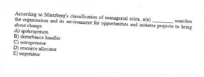 According to Mintzberg's classification of managerial roles, a(n) ________ searches the organization and its environment for opportunities and initiates projects to bring about change.
A) spokesperson
B) disturbance handler
C) entrepreneur
D) resource allocator
E) negotiator