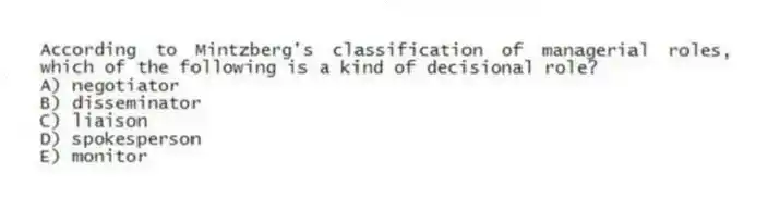 According to Mintzberg's classification of managerial roles, which of the following is a kind of decisional role?
A) negotiator
B) disseminator
C) liaison
D) spokesperson
E) monitor