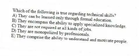 Which of the following is true regarding technical skills?
A) They can be learned only through formal education.
B) They encompass the ability to apply specialized knowledge.
C) They are not required at all kinds of jobs.
D) They are monopolized by professionals.
E) They comprise the ability to understand and motivate people.