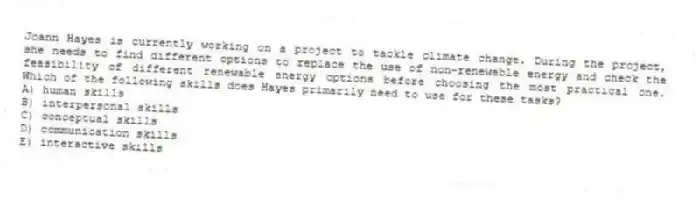 Joann Hayes is currently working on a project to tackle climate change. During the project, she needs to find different options to replace the use of non-renewable energy and check the feasibility of different renewable energy options before choosing the most practical one. Which of the following skills does Hayes primarily need to use for these tasks?
A) human skills
B) interpersonal skills
C) conceptual skills
D) communication skills
E) interactive skills