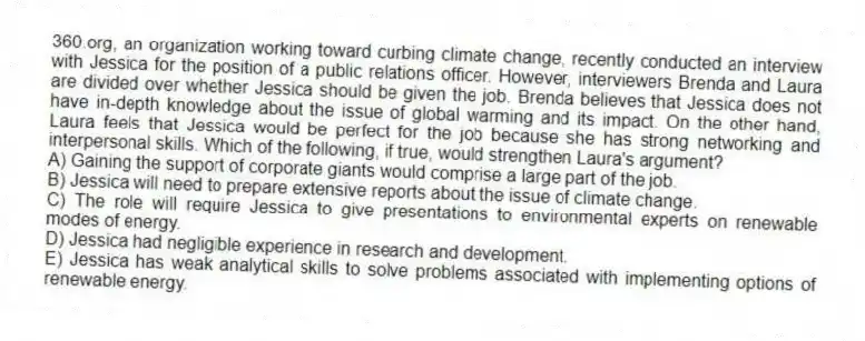 360.org, an organization working toward curbing climate change, recently conducted an interview with Jessica for the position of a public relations officer. However, interviewers Brenda and Laura are divided over whether Jessica should be given the job. Brenda believes that Jessica does not have in-depth knowledge about the issue of global warming and its impact. On the other hand, Laura feels that Jessica would be perfect for the job because she has strong networking and interpersonal skills. Which of the following, if true, would strengthen Laura's argument?
A) Gaining the support of corporate giants would comprise a large part of the job.
B) Jessica will need to prepare extensive reports about the issue of climate change.
C) The role will require Jessica to give presentations to environmental experts on renewable modes of energy.
D) Jessica had negligible experience in research and development.
E) Jessica has weak analytical skills to solve problems associated with implementing options of renewable energy.